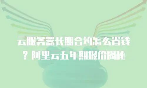 云服务器长期合约怎么省钱？阿里云五年期报价揭秘