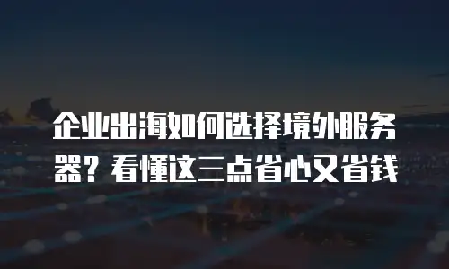 企业出海如何选择境外服务器？看懂这三点省心又省钱