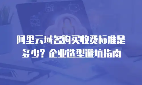 阿里云域名购买收费标准是多少？企业选型避坑指南