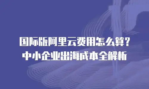 国际版阿里云费用怎么算？中小企业出海成本全解析