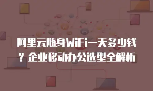 阿里云随身WiFi一天多少钱？企业移动办公选型全解析