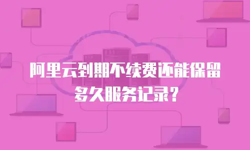 阿里云到期不续费还能保留多久服务记录？