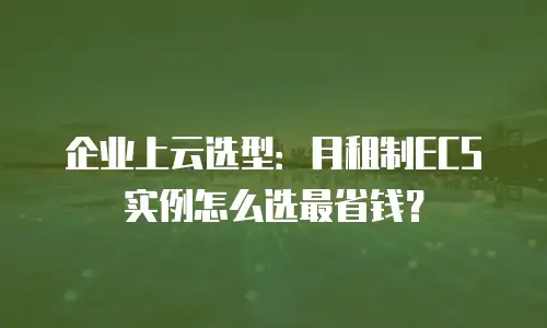 企业上云选型：月租制ECS实例怎么选最省钱？