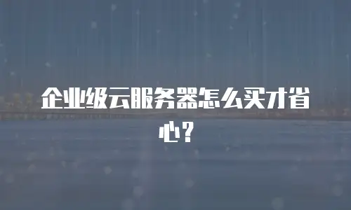 企业级云服务器怎么买才省心？