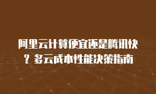 阿里云计算便宜还是腾讯快？多云成本性能决策指南