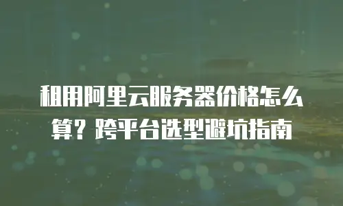 租用阿里云服务器价格怎么算？跨平台选型避坑指南