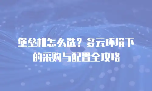 堡垒机怎么选？多云环境下的采购与配置全攻略