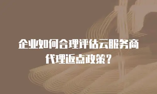 企业如何合理评估云服务商代理返点政策？