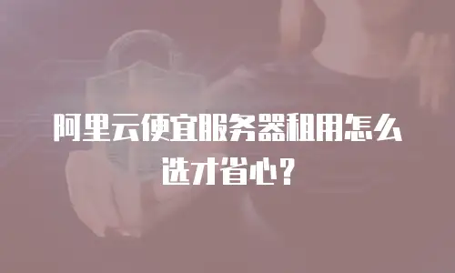 阿里云便宜服务器租用怎么选才省心？