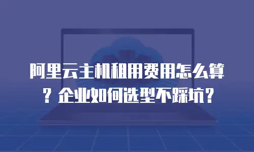 阿里云主机租用费用怎么算？企业如何选型不踩坑？