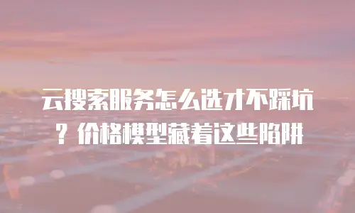 云搜索服务怎么选才不踩坑？价格模型藏着这些陷阱