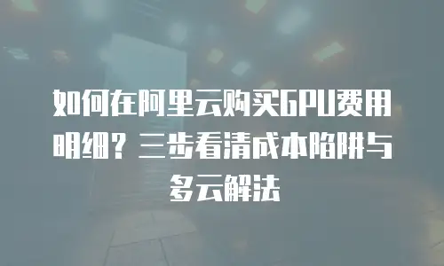 如何在阿里云购买GPU费用明细？三步看清成本陷阱与多云解法