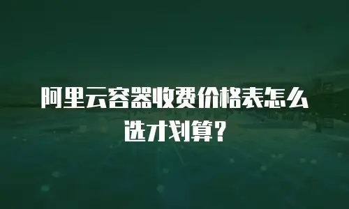 阿里云容器收费价格表怎么选才划算？