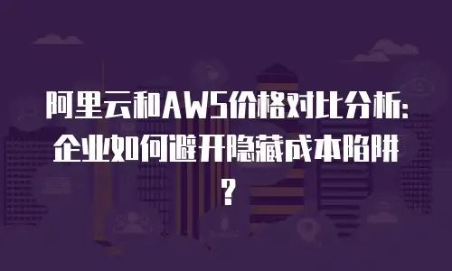 阿里云和AWS价格对比分析：企业如何避开隐藏成本陷阱？