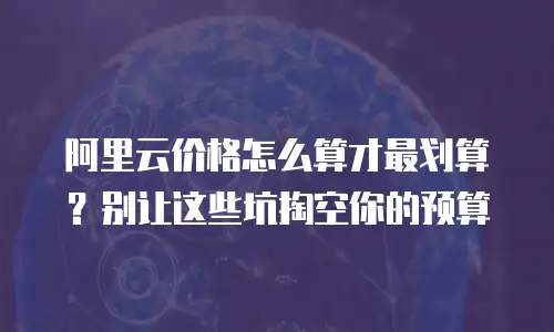 阿里云价格怎么算才最划算？别让这些坑掏空你的预算