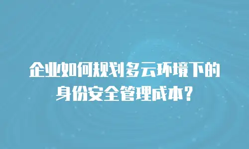 企业如何规划多云环境下的身份安全管理成本？