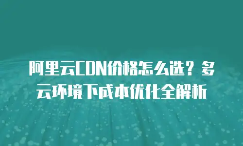 阿里云CDN价格怎么选？多云环境下成本优化全解析