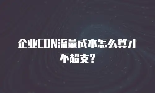 企业CDN流量成本怎么算才不超支？