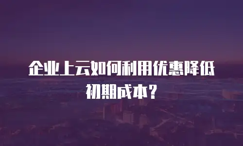 企业上云如何利用优惠降低初期成本？