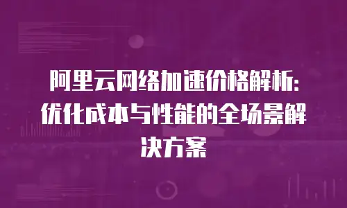 阿里云网络加速价格解析：优化成本与性能的全场景解决方案