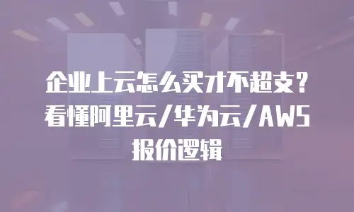 企业上云怎么买才不超支？看懂阿里云/华为云/AWS报价逻辑