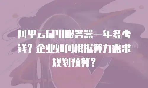 阿里云GPU服务器一年多少钱？企业如何根据算力需求规划预算？