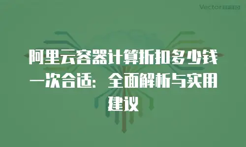 阿里云容器计算折扣多少钱一次合适：全面解析与实用建议