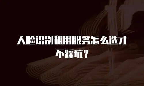 人脸识别租用服务怎么选才不踩坑？