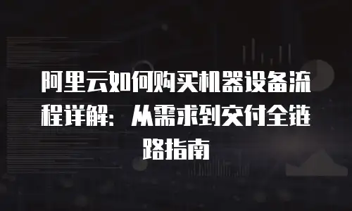 阿里云如何购买机器设备流程详解：从需求到交付全链路指南