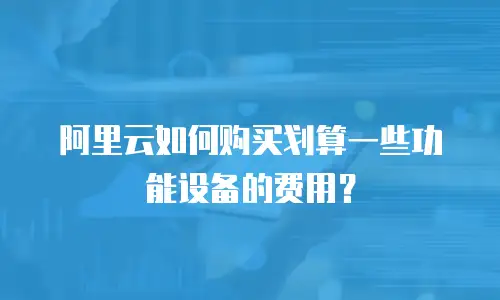 阿里云如何购买划算一些功能设备的费用？