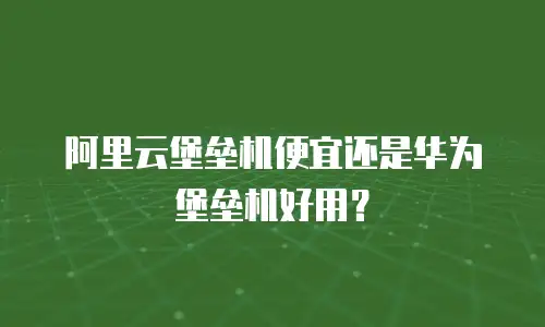 阿里云堡垒机便宜还是华为堡垒机好用？
