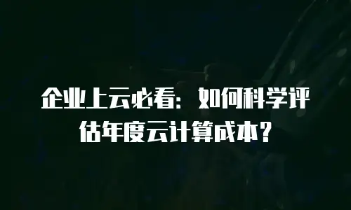 企业上云必看：如何科学评估年度云计算成本？