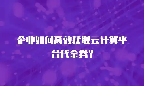 企业如何高效获取云计算平台代金券？