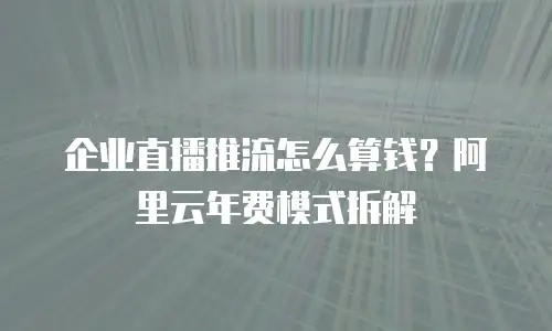 企业直播推流怎么算钱？阿里云年费模式拆解