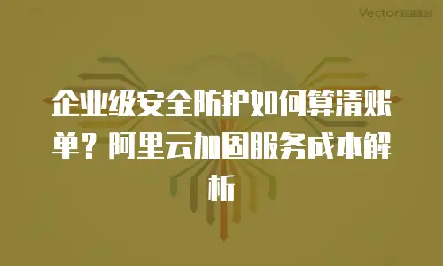 企业级安全防护如何算清账单？阿里云加固服务成本解析