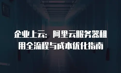 企业上云：阿里云服务器租用全流程与成本优化指南