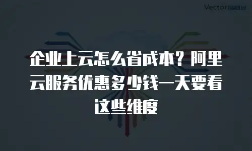 企业上云怎么省成本？阿里云服务优惠多少钱一天要看这些维度
