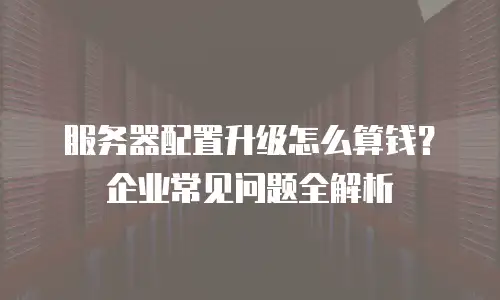 服务器配置升级怎么算钱？企业常见问题全解析
