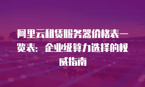 阿里云租赁服务器价格表一览表：企业级算力选择的权威指南