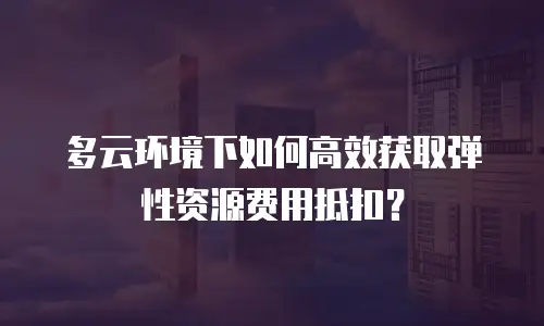 多云环境下如何高效获取弹性资源费用抵扣？