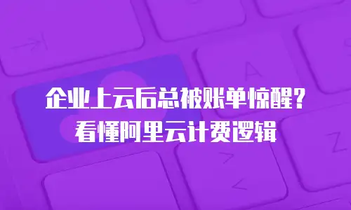 企业上云后总被账单惊醒？看懂阿里云计费逻辑