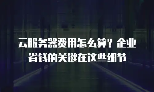云服务器费用怎么算？企业省钱的关键在这些细节