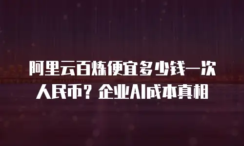 阿里云百炼便宜多少钱一次人民币？企业AI成本真相