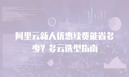 阿里云新人优惠续费能省多少？多云选型指南