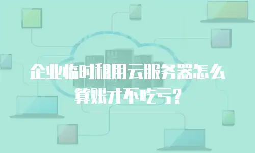 企业临时租用云服务器怎么算账才不吃亏？