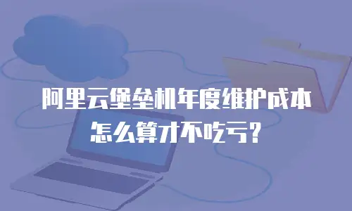 阿里云堡垒机年度维护成本怎么算才不吃亏？