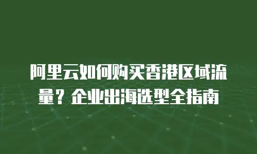 阿里云如何购买香港区域流量？企业出海选型全指南
