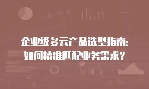 企业级多云产品选型指南：如何精准匹配业务需求？