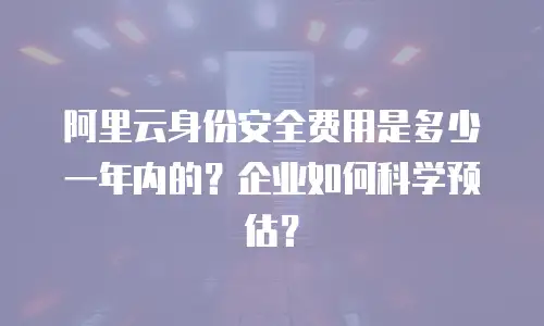 阿里云身份安全费用是多少一年内的？企业如何科学预估？