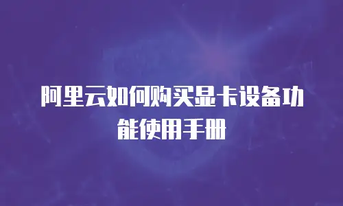 阿里云如何购买显卡设备功能使用手册